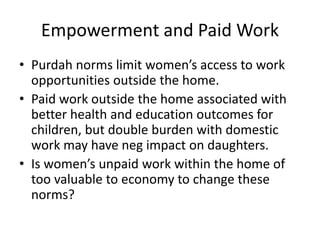 Empowerment and Paid Work
• Purdah norms limit women’s access to work
opportunities outside the home.
• Paid work outside ...