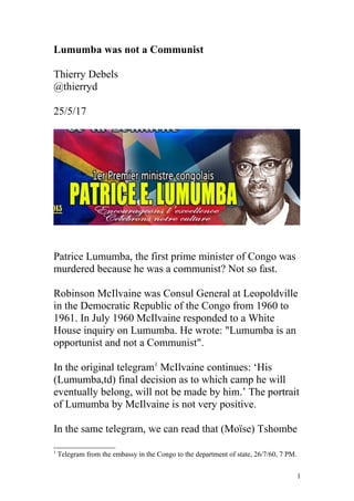 Lumumba was not a Communist
Thierry Debels
@thierryd
25/5/17
Patrice Lumumba, the first prime minister of Congo was
murdered because he was a communist? Not so fast.
Robinson McIlvaine was Consul General at Leopoldville
in the Democratic Republic of the Congo from 1960 to
1961. In July 1960 McIlvaine responded to a White
House inquiry on Lumumba. He wrote: "Lumumba is an
opportunist and not a Communist".
In the original telegram1
McIlvaine continues: ‘His
(Lumumba,td) final decision as to which camp he will
eventually belong, will not be made by him.’ The portrait
of Lumumba by McIlvaine is not very positive.
In the same telegram, we can read that (Moïse) Tshombe
1
Telegram from the embassy in the Congo to the department of state, 26/7/60, 7 PM.
1
 