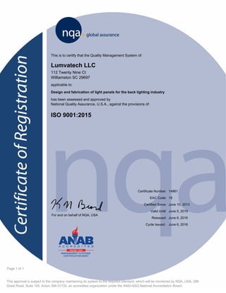 This approval is subject to the company maintaining its system to the required standard, which will be monitored by NQA, USA, 289
Great Road, Suite 105, Acton, MA 01720, an accredited organization under the ANSI-ASQ National Accreditation Board.
Page 1 of 1
This is to certify that the Quality Management System of:
Lumvatech LLC
112 Twenty Nine Ct
Williamston SC 29697
applicable to:
Design and fabrication of light panels for the back lighting industry
has been assessed and approved by
National Quality Assurance, U.S.A., against the provisions of:
ISO 9001:2015
14861
June 10, 2013
June 5, 2019
Certificate Number:
Certified Since:
Valid Until:
For and on behalf of NQA, USA
K June 6, 2016Reissued:
19EAC Code:
June 6, 2016Cycle Issued:
 