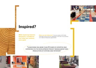 Inspired?
With inspiring Interior   How can we help you? You can contact us for further
Solutions, Lundiform      information at any one of our addresses on the rear of our brochure
                          or to make an introductory appointment.
can help you achieve
your goal.




           “Lundiform has more than 50 years of expertise and
         experience in the development, project management and
                  production of systems and interiors”
 
