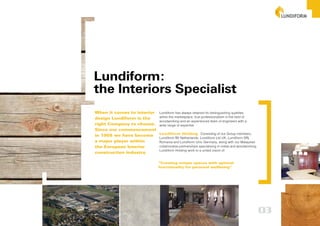 Lundiform:
the Interiors Specialist
When it comes to interior Lundiform has always retained its distinguishing qualities
design Lundiform is the   within the marketplace: true professionalism in the field of
                          woodworking and an experienced team of engineers with a
right Company to choose. wide range of expertise
Since our commencement
                          Lundiform Holding Consisting of our Group members,
in 1955 we have become
                          Lundiform BV Netherlands, Lundiform Ltd UK, Lundiform SRL
a major player within     Romania and Lundiform Unic Germany, along with our Malaysian
the European Interior     collaborative partnerships specialising in metal and woodworking,
                          Lundiform Holding work to a united vision of:
construction industry.

                                   “Creating unique spaces with optimal
                                   functionality for personal wellbeing”




                                                                                              03
 