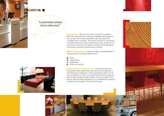 “Lundiform speaks
  your language”


                    Innovation More & more clients choose for Lundiform.
                    Why? Not only do we have extensive knowledge and experience,
                    we can also offer infinite possibilities. We can provide the
                    complete interior package. Key factors include our customised
                    comprehensive service and competitive pricing, as well are our
                    continuous sourcing of new ways to produce and engineering
                    techniques to provide the best service possible.

                    Market Segments Lundiform Holding currently operates in
                    various sectors. Our primary segments are:

                        Retail
                        Laboratories
                        Healthcare
                        Utility and Airports

                    International Experience In recent years we have
                    developed trusted relationships with manufacturing partners in
                    both Romania and Malaysia. These partnerships allow us to be
                    very competitive not only in our standardised furniture range but
                    also for those bespoke single projects, from the smallest to the
                    largest. With the added experience of our International Logistical
                    providers we can supply to the whole of Europe.
 