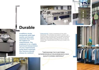 Durable
Lundiform works               Laboratories Primary considerations are the clients
exclusively with high         requirements. This philosophy has resulted in Lundiform, over
                              the past 20 years, providing furniture to the highest standards of
quality and durable           hygiene and safety required within Laboratories. Thus we have
materials that meet           developed a client portfolio containing such famous names as
                              Unilever, Shell, GlaxoSmithKline and Pfizer plus a number of UK
the highest of
                              Universities.
requirements. The
emphasis is on a highly
functional interpretation
of your requirements
using these materials.
Our interiors should
always be resilient!
                                 “emphasising the functional
                            interpretation of your room with high
                                  quality durable materials”
 