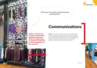 “our goal is to create a new inspiring
                           environment”




                         Communications
Colour, creative use     Retail Your interiors play an important role in communicating
of space and striking    with your customers. A result we will help you achieve. Lundiform
                         can create the right atmosphere, we consider the overall appearance
details provide you      without losing sight of the smaller details. From the carefully chosen
with the opportunity     design and corresponding materials you will, with Lundiforms
                         assistance, distinguish yourself from your competitors.
to match our interiors
to the atmosphere of
the moment.




                                                                                              07
 