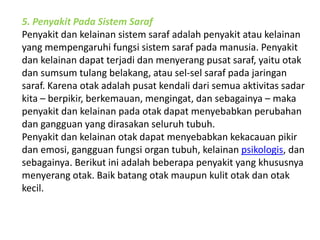 5. Penyakit Pada Sistem Saraf 
Penyakit dan kelainan sistem saraf adalah penyakit atau kelainan 
yang mempengaruhi fungsi sistem saraf pada manusia. Penyakit 
dan kelainan dapat terjadi dan menyerang pusat saraf, yaitu otak 
dan sumsum tulang belakang, atau sel-sel saraf pada jaringan 
saraf. Karena otak adalah pusat kendali dari semua aktivitas sadar 
kita – berpikir, berkemauan, mengingat, dan sebagainya – maka 
penyakit dan kelainan pada otak dapat menyebabkan perubahan 
dan gangguan yang dirasakan seluruh tubuh. 
Penyakit dan kelainan otak dapat menyebabkan kekacauan pikir 
dan emosi, gangguan fungsi organ tubuh, kelainan psikologis, dan 
sebagainya. Berikut ini adalah beberapa penyakit yang khususnya 
menyerang otak. Baik batang otak maupun kulit otak dan otak 
kecil. 
 