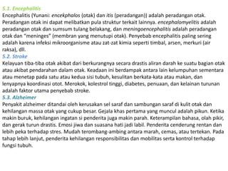 5.1. Encephalitis 
Encephalitis (Yunani: encekphalos (otak) dan itis (peradangan)) adalah peradangan otak. 
Peradangan otak ini dapat melibatkan pula struktur terkait lainnya. encephalomyelitis adalah 
peradangan otak dan sumsum tulang belakang, dan meningoencephalitis adalah peradangan 
otak dan “meninges” (membran yang menutupi otak). Penyebab encephalitis paling sering 
adalah karena infeksi mikroorganisme atau zat-zat kimia seperti timbal, arsen, merkuri (air 
raksa), dll. 
5.2. Stroke 
Kelayuan tiba-tiba otak akibat dari berkurangnya secara drastis aliran darah ke suatu bagian otak 
atau akibat pendarahan dalam otak. Keadaan ini berdampak antara lain kelumpuhan sementara 
atau menetap pada satu atau kedua sisi tubuh, kesulitan berkata-kata atau makan, dan 
lenyapnya koordinasi otot. Merokok, kolestrol tinggi, diabetes, penuaan, dan kelainan turunan 
adalah faktor utama penyebab stroke. 
5.3. Alzheimer 
Penyakit alzheimer ditandai oleh kerusakan sel saraf dan sambungan saraf di kulit otak dan 
kehilangan massa otak yang cukup besar. Gejala khas pertama yang muncul adalah pikun. Ketika 
makin buruk, kehilangan ingatan si penderita juga makin parah. Keterampilan bahasa, olah pikir, 
dan gerak turun drastis. Emosi jiwa dan suasana hati jadi labil. Penderita cenderung rentan dan 
lebih peka terhadap stres. Mudah terombang-ambing antara marah, cemas, atau tertekan. Pada 
tahap lebih lanjut, penderita kehilangan responsibilitas dan mobilitas serta kontrol terhadap 
fungsi tubuh. 
