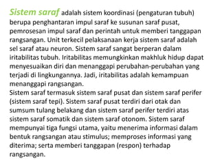 Sistem saraf adalah sistem koordinasi (pengaturan tubuh) 
berupa penghantaran impul saraf ke susunan saraf pusat, 
pemrosesan impul saraf dan perintah untuk memberi tanggapan 
rangsangan. Unit terkecil pelaksanaan kerja sistem saraf adalah 
sel saraf atau neuron. Sistem saraf sangat berperan dalam 
iritabilitas tubuh. Iritabilitas memungkinkan makhluk hidup dapat 
menyesuaikan diri dan menanggapi perubahan-perubahan yang 
terjadi di lingkungannya. Jadi, iritabilitas adalah kemampuan 
menanggapi rangsangan. 
Sistem saraf termasuk sistem saraf pusat dan sistem saraf perifer 
(sistem saraf tepi). Sistem saraf pusat terdiri dari otak dan 
sumsum tulang belakang dan sistem saraf perifer terdiri atas 
sistem saraf somatik dan sistem saraf otonom. Sistem saraf 
mempunyai tiga fungsi utama, yaitu menerima informasi dalam 
bentuk rangsangan atau stimulus; memproses informasi yang 
diterima; serta memberi tanggapan (respon) terhadap 
rangsangan. 
 