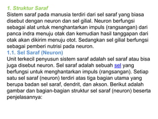 1. Struktur Saraf 
Sistem saraf pada manusia terdiri dari sel saraf yang biasa 
disebut dengan neuron dan sel gilial. Neuron berfungsi 
sebagai alat untuk menghantarkan impuls (rangsangan) dari 
panca indra menuju otak dan kemudian hasil tanggapan dari 
otak akan dikirim menuju otot. Sedangkan sel gilial berfungsi 
sebagai pemberi nutrisi pada neuron. 
1.1. Sel Saraf (Neuron) 
Unit terkecil penyusun sistem saraf adalah sel saraf atau bisa 
juga disebut neuron. Sel saraf adalah sebuah sel yang 
berfungsi untuk menghantarkan impuls (rangsangan). Setiap 
satu sel saraf (neuron) terdiri atas tiga bagian utama yang 
berupa badan sel saraf, dendrit, dan akson. Berikut adalah 
gambar dan bagian-bagian struktur sel saraf (neuron) beserta 
penjelasannya: 
 