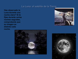 La Luna: el satélite de la Tierra Has observado la Luna durante una noche clara? Si te fijas durante varias noches seguidas, comprobarás que su imagen es distinta cada noche.  