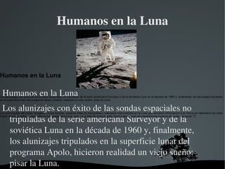 Humanos en la Luna ,[object Object],  Humanos en la Luna Los alunizajes con éxito de las sondas espaciales no tripuladas de la serie americana Surveyor y de la soviética Luna en la década de 1960 y, finalmente, los alunizajes tripulados en la superficie lunar del programa Apolo, hicieron realidad un viejo sueño: pisar la Luna. Los astronautas del Apolo recogieron rocas lunares, sacaron miles de fotografías y colocaron instrumentos en la Luna que enviaron información a la Tierra por telemetría de radio. Había una gran euforia, pero ésta se fue apagando lo que, unido a la falta de presupuesto, llevó a abandonar las expediciones lunares después del Apolo 17. 