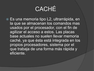 CACHÉ
   Es una memoria tipo L2, ultrarrápida, en
    la que se almacenan los comandos mas
    usados por el procesador, con el fin de
    agilizar el acceso a estos. Las placas
    base actuales no suelen llevar memoria
    caché, ya que ésta está integrada en los
    propios procesadores, sistema por el
    que trabaja de una forma más rápida y
    eficiente.
 