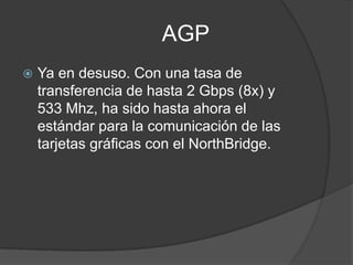 AGP
   Ya en desuso. Con una tasa de
    transferencia de hasta 2 Gbps (8x) y
    533 Mhz, ha sido hasta ahora el
    estándar para la comunicación de las
    tarjetas gráficas con el NorthBridge.
 