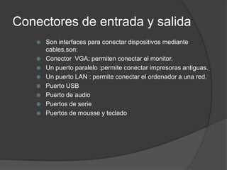 Conectores de entrada y salida
      Son interfaces para conectar dispositivos mediante
       cables,son:
      Conector VGA: permiten conectar el monitor.
      Un puerto paralelo :permite conectar impresoras antiguas.
      Un puerto LAN : permite conectar el ordenador a una red.
      Puerto USB
      Puerto de audio
      Puertos de serie
      Puertos de mousse y teclado
 