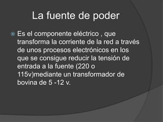 La fuente de poder
   Es el componente eléctrico , que
    transforma la corriente de la red a través
    de unos procesos electrónicos en los
    que se consigue reducir la tensión de
    entrada a la fuente (220 o
    115v)mediante un transformador de
    bovina de 5 -12 v.
 