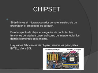 CHIPSET

    Si definimos el microprocesador como el cerebro de un
    ordenador, el chipset es su corazón.

    Es el conjunto de chips encargados de controlar las
    funciones de la placa base, así como de interconectar los
    demás elementos de la misma.

    Hay varios fabricantes de chipset, siendo los principales
    INTEL, VIA y SiS.
 