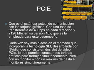 PCIE

   Que es el estándar actual de comunicación
    con las tarjetas gráficas. Con una tasa de
    transferencia de 4 Gbps en cada dirección y
    2128 Mhz en su versión 16x, que es la
    empleada para este desempeño.
    Cada vez hay más placas en el mercado que
    incorporan la tecnología SLI, desarrollada por
    NVidia, que consiste en dos slot de video
    PCIe, lo que permite conectar dos tarjetas
    gráficas para trabajar simultáneamente, bien
    con un monitor o con un máximo de hasta 4
    monitores simultáneamente.
 