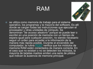 RAM

   se utiliza como memoria de trabajo para el sistema
    operativo, los programas y la mayoría del software. Es allí
    donde se cargan todas las instrucciones que ejecutan el
    procesador y otras unidades de cómputo. Se
    denominan "de acceso aleatorio" porque se puede leer o
    escribir en una posición de memoria con un tiempo de
    espera igual para cualquier posición, no siendo necesario
    seguir un orden para acceder a la información de la
    manera más rápida posible. Durante el encendido del
    computador, la rutina POST verifica que los módulos de
    memoria RAM estén conectados de manera correcta. En
    el caso que no existan o no se detecten los módulos, la
    mayoría de tarjetas madres emiten una serie de pitidos
    que indican la ausencia de memoria principal.
 