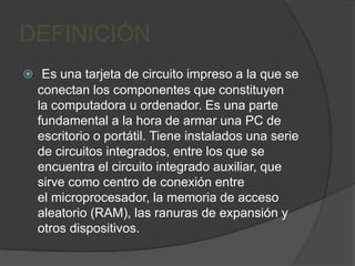 DEFINICIÓN
 Es una tarjeta de circuito impreso a la que se
  conectan los componentes que constituyen
  la computadora u ordenador. Es una parte
  fundamental a la hora de armar una PC de
  escritorio o portátil. Tiene instalados una serie
  de circuitos integrados, entre los que se
  encuentra el circuito integrado auxiliar, que
  sirve como centro de conexión entre
  el microprocesador, la memoria de acceso
  aleatorio (RAM), las ranuras de expansión y
  otros dispositivos.
 