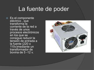 La fuente de poder
   Es el componente
    eléctrico , que
    transforma la
    corriente de la red a
    través de unos
    procesos electrónicos
    en los que se
    consigue reducir la
    tensión de entrada a
    la fuente (220 o
    115v)mediante un
    transformador de
    bovina de 5 -12 v.
 