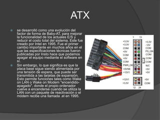 ATX
   se desarrolló como una evolución del
    factor de forma de Baby-AT, para mejorar
    la funcionalidad de los actuales E/S y
    reducir el costo total del sistema. Este fue
    creado por Intel en 1995. Fue el primer
    cambio importante en muchos años en el
    que las especificaciones técnicas fueron
    publicadas por Insto hace que podamos
    apagar el equipo mediante el software en
    sí.
   Sin embargo, lo que significa es que la
    placa base sigue siendo alimentada por
    una tensión de espera, que puede ser
    transmitida a las tarjetas de expansión.
    Esto permite funciones tales como Wake
    on LAN o Wake on Modem "encendido-
    apagado", donde el propio ordenador
    vuelve a encenderse cuando se utiliza la
    LAN con un paquete de reactivación o el
    módem recibe una llamada .el en 1995.
 