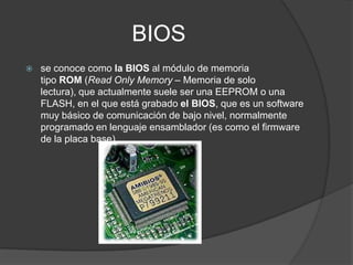 BIOS
   se conoce como la BIOS al módulo de memoria
    tipo ROM (Read Only Memory – Memoria de solo
    lectura), que actualmente suele ser una EEPROM o una
    FLASH, en el que está grabado el BIOS, que es un software
    muy básico de comunicación de bajo nivel, normalmente
    programado en lenguaje ensamblador (es como el firmware
    de la placa base).
 
