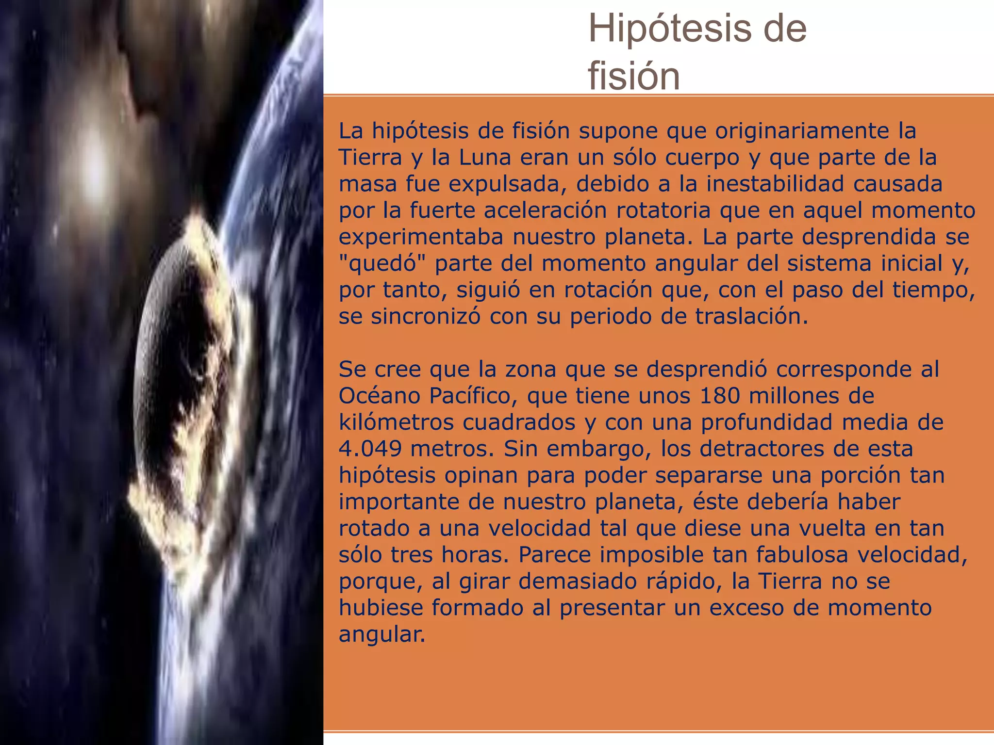 Hipótesis de
fisión
La hipótesis de fisión supone que originariamente la
Tierra y la Luna eran un sólo cuerpo y que parte de la
masa fue expulsada, debido a la inestabilidad causada
por la fuerte aceleración rotatoria que en aquel momento
experimentaba nuestro planeta. La parte desprendida se
"quedó" parte del momento angular del sistema inicial y,
por tanto, siguió en rotación que, con el paso del tiempo,
se sincronizó con su periodo de traslación.
Se cree que la zona que se desprendió corresponde al
Océano Pacífico, que tiene unos 180 millones de
kilómetros cuadrados y con una profundidad media de
4.049 metros. Sin embargo, los detractores de esta
hipótesis opinan para poder separarse una porción tan
importante de nuestro planeta, éste debería haber
rotado a una velocidad tal que diese una vuelta en tan
sólo tres horas. Parece imposible tan fabulosa velocidad,
porque, al girar demasiado rápido, la Tierra no se
hubiese formado al presentar un exceso de momento
angular.
 