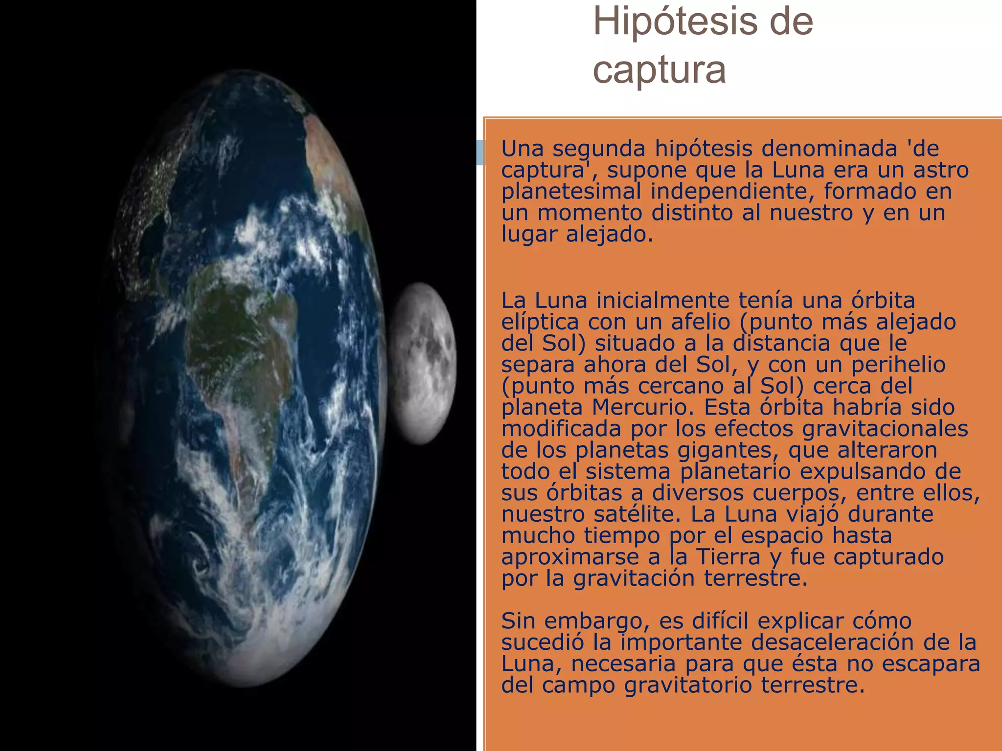Hipótesis de
captura
Una segunda hipótesis denominada 'de
captura', supone que la Luna era un astro
planetesimal independiente, formado en
un momento distinto al nuestro y en un
lugar alejado.
La Luna inicialmente tenía una órbita
elíptica con un afelio (punto más alejado
del Sol) situado a la distancia que le
separa ahora del Sol, y con un perihelio
(punto más cercano al Sol) cerca del
planeta Mercurio. Esta órbita habría sido
modificada por los efectos gravitacionales
de los planetas gigantes, que alteraron
todo el sistema planetario expulsando de
sus órbitas a diversos cuerpos, entre ellos,
nuestro satélite. La Luna viajó durante
mucho tiempo por el espacio hasta
aproximarse a la Tierra y fue capturado
por la gravitación terrestre.
Sin embargo, es difícil explicar cómo
sucedió la importante desaceleración de la
Luna, necesaria para que ésta no escapara
del campo gravitatorio terrestre.
 