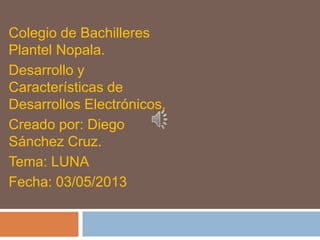 Colegio de Bachilleres
Plantel Nopala.
Desarrollo y
Características de
Desarrollos Electrónicos.
Creado por: Diego
Sánchez Cruz.
Tema: LUNA
Fecha: 03/05/2013
 