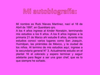 Mi nombre es Rubi Nieves Martínez, nací el 18 de
Abril de 1997, en Querétaro qro.
A los 4 años ingrese al kínder Nonatzin, terminando
mis estudios a los 6 años. A los 6 años ingrese a la
primaria 21 de Marzo ahí estudie 6 años, durante mis
estudios conocí varios lugares como San Joaquín,
Huimilpan, las pirámides de México, y la ciudad de
los niños. Al termino de mis estudios aquí, ingrese a
la secundaria general N° 3. Actualmente estudio en el
plantel 16 el colorado y espero terminar y seguir
adelante para llegar a ser una gran chef, que es lo
que siempre he soñado.
 