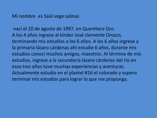 Mi nombre es Saúl vega salinas
nací el 10 de agosto de 1997, en Querétaro Qro.
A los 4 años ingrese al kínder José clemente Orozco,
terminando mis estudios a los 6 años. A los 6 años ingrese a
la primaria lázaro cárdenas ahí estudie 6 años, durante mis
estudios conocí muchos amigos, maestros. Al término de mis
estudios, ingrese a la secundaria lázaro cárdenas del rio en
esos tres años tuve muchas experiencias y aventuras.
Actualmente estudio en el plantel #16 el colorado y espero
terminar mis estudios para lograr lo que me proponga.
 