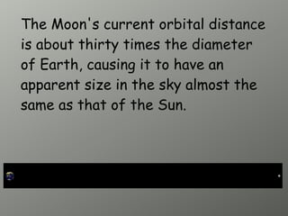 The Moon's current orbital distance
is about thirty times the diameter
of Earth, causing it to have an
apparent size in the sky almost the
same as that of the Sun.
 