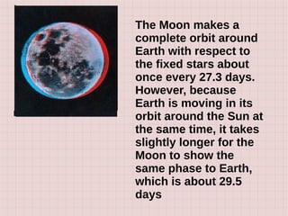The Moon makes a
complete orbit around
Earth with respect to
the fixed stars about
once every 27.3 days.
However, because
Earth is moving in its
orbit around the Sun at
the same time, it takes
slightly longer for the
Moon to show the
same phase to Earth,
which is about 29.5
days
 