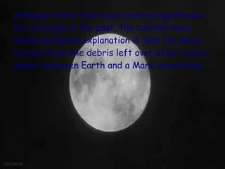 Although there have been several hypotheses
for its origin in the past, the current most
widely accepted explanation is that the Moon
formed from the debris left over after a giant
impact between Earth and a Mars-sized body.
 