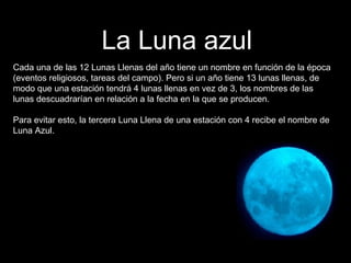 Cada una de las 12 Lunas Llenas del año tiene un nombre en función de la época (eventos religiosos, tareas del campo). Pero si un año tiene 13 lunas llenas, de modo que una estación tendrá 4 lunas llenas en vez de 3, los nombres de las lunas descuadrarían en relación a la fecha en la que se producen.  Para evitar esto, la tercera Luna Llena de una estación con 4 recibe el nombre de Luna Azul. La Luna azul 