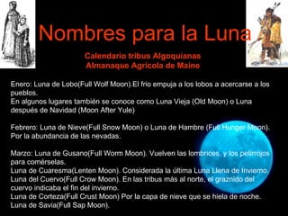 Nombres para la Luna Calendario tribus Algoquianas Almanaque Agrícola de Maine Enero: Luna de Lobo(Full Wolf Moon).El frio empuja a los lobos a acercarse a los pueblos. En algunos lugares también se conoce como Luna Vieja (Old Moon) o Luna después de Navidad (Moon After Yule) Febrero: Luna de Nieve(Full Snow Moon) o Luna de Hambre (Full Hunger Moon). Por la abundancia de las nevadas. Marzo: Luna de Gusano(Full Worm Moon). Vuelven las lombrices, y los petirrojos para comérselas. Luna de Cuaresma(Lenten Moon). Considerada la última Luna Llena de Invierno. Luna del Cuervo(Full Crow Moon). En las tribus más al norte, el graznido del cuervo indicaba el fin del invierno. Luna de Corteza(Full Crust Moon) Por la capa de nieve que se hiela de noche. Luna de Savia(Full Sap Moon).  