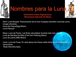 Calendario tribus Algoquianas Almanaque Agrícola de Maine Abril: Luna Rosada. Florecimiento de la rosa musgosa (también conocida como, musgo silvestre).  Lluna de Huevo(Egg Moon) Luna Pascual Mayo: Luna de Flores. Las flores abundaban durante este mes del año Luna de Siembra de Maiz (Full Corn Palnting Moon) Luna de Leche (Milk Moon)   Junio: Luna de Fresa. En esta época las fresas están listas para recolectarse y consumirse. Rose Moon(Europa) Nombres para la Luna 
