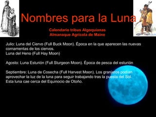 Calendario tribus Algoquianas Almanaque Agrícola de Maine Julio: Luna del Ciervo (Full Buck Moon). Época en la que aparecen las nuevas cornamentas de los ciervos. Luna del Heno (Full Hay Moon) Agosto: Luna Esturión (Full Sturgeon Moon). Época de pesca del esturión Septiembre: Luna de Cosecha (Full Harvest Moon). Los granjeros podían aprovechar la luz de la luna para seguir trabajando tras la puesta del Sol. Esta luna cae cerca del Equinocio de Otoño. Nombres para la Luna 