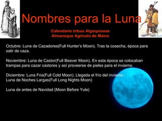 Calendario tribus Algoquianas Almanaque Agrícola de Maine Octubre: Luna de Cazadores(Full Hunter’s Moon). Tras la cosecha, época para salir de caza. Noviembre: Luna de Castor(Full Beaver Moon). En esta época se colocaban trampas para cazar castores y así proveerse de pieles para el invierno.   Diciembre: Luna Fria(Full Cold Moon). Llegada el frío del invierno . Luna de Noches Largas(Full Long Nights Moon) Luna de antes de Navidad (Moon Before Yule) Nombres para la Luna 
