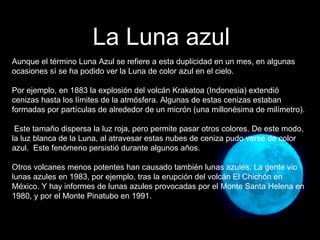 Aunque el término Luna Azul se refiere a esta duplicidad en un mes, en algunas ocasiones sí se ha podido ver la Luna de color azul en el cielo.  Por ejemplo, en 1883 la explosión del volcán Krakatoa (Indonesia) extendió cenizas hasta los límites de la atmósfera. Algunas de estas cenizas estaban formadas por partículas de alrededor de un micrón (una millonésima de milímetro). Este tamaño dispersa la luz roja, pero permite pasar otros colores. De este modo, la luz blanca de la Luna, al atravesar estas nubes de ceniza pudo verse de color azul.  Este fenómeno persistió durante algunos años. Otros volcanes menos potentes han causado también lunas azules. La gente vio lunas azules en 1983, por ejemplo, tras la erupción del volcán El Chichón en México. Y hay informes de lunas azules provocadas por el Monte Santa Helena en 1980, y por el Monte Pinatubo en 1991.  La Luna azul 