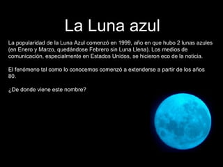 La Luna azul La popularidad de la Luna Azul comenzó en 1999, año en que hubo 2 lunas azules (en Enero y Marzo, quedándose Febrero sin Luna Llena). Los medios de comunicación, especialmente en Estados Unidos, se hicieron eco de la noticia. El fenómeno tal como lo conocemos comenzó a extenderse a partir de los años 80. ¿De donde viene este nombre? 