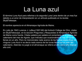 El término Luna Azul para referirse a la segunda Luna Lena dentro de un mes fue debido a un error de interpretación en un artículo publicado en la revista Sky&Telesope. El nombre aparecía en el Almanaque Agrícola de Maine. En Julio de 1943 Lurence J. Lafleur(1907-66) del Antioch College de Ohio, citaba en Sky&Telescope, en la sección Preguntas y Respuestas el Almanaque Agrícola de Maine como fuente. Citaba palabra por palabra el comentario de la página del calendario del mes de Agosto, que indicaba que ocasionalmente hay 13 lunas llenas en un año. Pero no mencionaba nada acerca de las fechas específicas de ninguna Luna Azul ni se decía nada acerca de los lunas llenas en un mes del calendario. Además no juzgó si el almanaque se refería al año como año tropical año civil.  La Luna azul 
