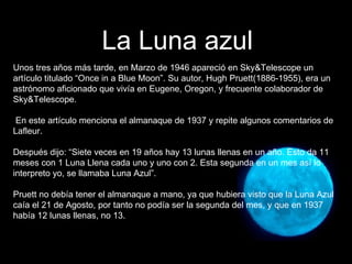 Unos tres años más tarde, en Marzo de 1946 apareció en Sky&Telescope un artículo titulado “Once in a Blue Moon”. Su autor, Hugh Pruett(1886-1955), era un astrónomo aficionado que vivía en Eugene, Oregon, y frecuente colaborador de Sky&Telescope. En este artículo menciona el almanaque de 1937 y repite algunos comentarios de Lafleur.  Después dijo: “Siete veces en 19 años hay 13 lunas llenas en un año. Esto da 11 meses con 1 Luna Llena cada uno y uno con 2. Esta segunda en un mes así lo interpreto yo, se llamaba Luna Azul”. Pruett no debía tener el almanaque a mano, ya que hubiera visto que la Luna Azul caía el 21 de Agosto, por tanto no podía ser la segunda del mes, y que en 1937 había 12 lunas llenas, no 13. La Luna azul 