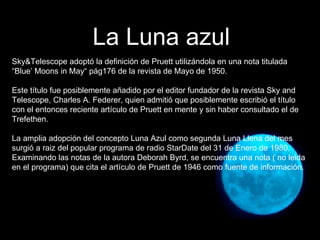 Sky&Telescope adoptó la definición de Pruett utilizándola en una nota titulada “Blue’ Moons in May“ pág176 de la revista de Mayo de 1950. Este título fue posiblemente añadido por el editor fundador de la revista Sky and Telescope, Charles A. Federer, quien admitió que posiblemente escribió el título con el entonces reciente artículo de Pruett en mente y sin haber consultado el de Trefethen. La amplia adopción del concepto Luna Azul como segunda Luna Llena del mes surgió a raiz del popular programa de radio StarDate del 31 de Enero de 1980. Examinando las notas de la autora Deborah Byrd, se encuentra una nota ( no leida en el programa) que cita el artículo de Pruett de 1946 como fuente de información. La Luna azul 