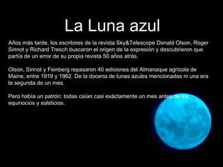 Años más tarde, los escritores de la revista Sky&Telescope Donald Olson, Roger Sinnot y Richard Tresch buscaron el origen de la expresión y descubrieron que partía de un error de su propia revista 50 años atrás. Olson, Sinnot y Feinberg repasaron 40 ediciones del Almanaque agrícola de Maine, entre 1919 y 1962. De la docena de lunas azules mencionadas ni una era la segunda de un mes. Pero había un patrón: todas caían casi exáctamente un mes antes de los equinocios y solsticios. La Luna azul 