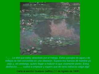 “ ....... Le diré que estoy absorbido por el trabajo. Estos paisajes de agua y de reflejos se han convertido en una obsesión. Supera mis fuerzas de hombre ya viejo y, sin embargo, quiero llegar a traducir lo que vivamente siento. Estoy deshecho……, vuelvo a empezar y espero que de tanto esfuerzo salga algo ” Carta al escritor Gustave Geffroy (11 de Agosto de 1908) 