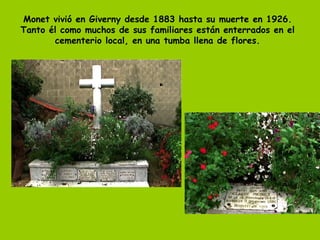 Monet vivió en Giverny desde 1883 hasta su muerte en 1926. Tanto él como muchos de sus familiares están enterrados en el cementerio local, en una tumba llena de flores. 