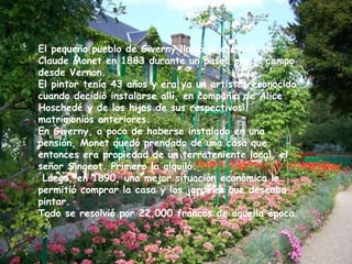 El pequeño pueblo de Giverny llamó la atención de Claude Monet en 1883 durante un paseo por el campo desde Vernon.  El pintor tenía 43 años y era ya un artista reconocido cuando decidió instalarse allí, en compañía de Alice Hoschedé y de los hijos de sus respectivos matrimonios anteriores. En Giverny, a poco de haberse instalado en una pensión, Monet quedó prendado de una casa que entonces era propiedad de un terrateniente local, el señor Singeot. Primero la alquiló. Luego, en 1890, una mejor situación económica le permitió comprar la casa y los jardines que deseaba pintar.  Todo se resolvió por 22.000 francos de aquella época. 