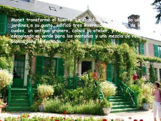 Monet transformó el huerto “Le Clos Normand” creando unos jardines a su gusto, edificó tres invernaderos, en uno de los cuales, un antiguo granero, colocó su atelier, y repintó la casa escogiendo el verde para las ventanas y una mezcla de rosa y blanco para la fachada. 
