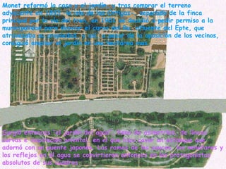 Monet reformó la casa y el jardín, y tras comprar el terreno adyacente en 1893 –la isla de las Ortigas-, separado de la finca principal por la vía del tren, en 1901 se decidió a pedir permiso a la municipalidad para desviar el curso del Ru, afluente del Epte, que atravesaba su propiedad, y así, a pesar de la oposición de los vecinos, consiguió ampliar el jardín en una hectárea mas.   Surgió entonces “el jardín del agua”, lleno de asimetrías, de líneas curvas e inspiración oriental, en el que hizo cavar un estanque que adornó con un puente japonés. Las ramas de los sauces, los nenúfares y los reflejos en el agua se convirtieron entonces en los protagonistas absolutos de sus cuadros. 