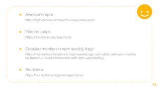 23
● Awesome npm
https://github.com/sindresorhus/awesome-npm
● Electron apps
https://electronjs.org/apps/luna
● Detailed mention in npm weekly #192
https://medium.com/npm-inc/npm-weekly-192-npm-stats-are-back-meet-lu
na-publish-a-react-component-with-npm-a473c64f1135
● ArchLinux
https://aur.archlinux.org/packages/luna/
 
